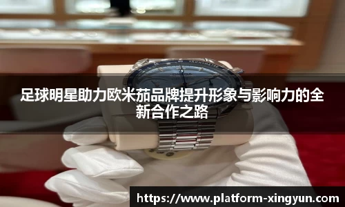 足球明星助力欧米茄品牌提升形象与影响力的全新合作之路