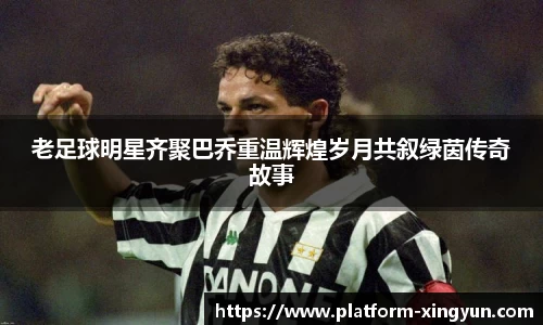 老足球明星齐聚巴乔重温辉煌岁月共叙绿茵传奇故事